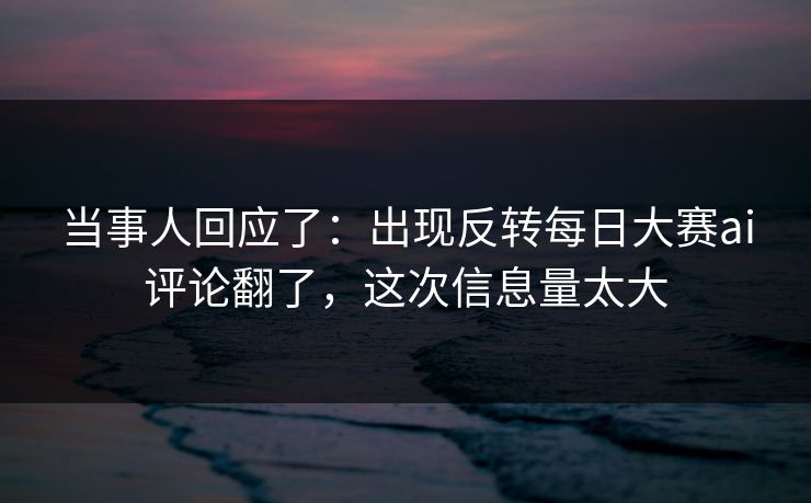 当事人回应了：出现反转每日大赛ai评论翻了，这次信息量太大