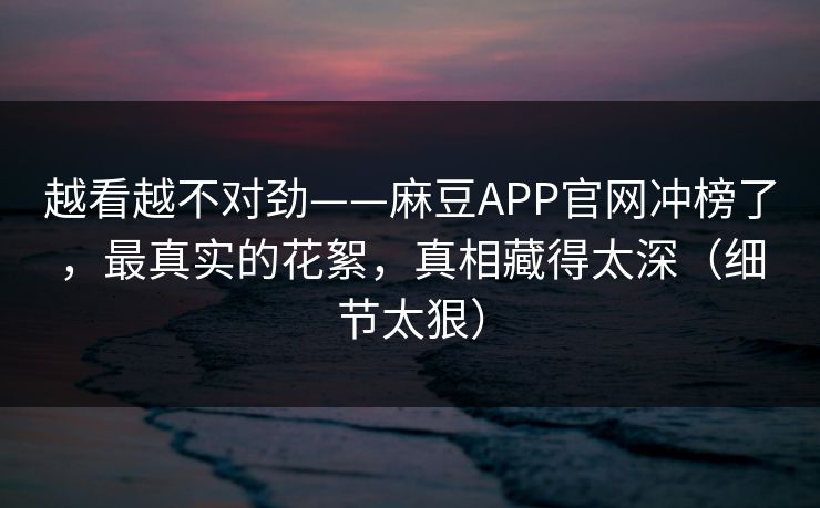越看越不对劲——麻豆APP官网冲榜了，最真实的花絮，真相藏得太深（细节太狠）