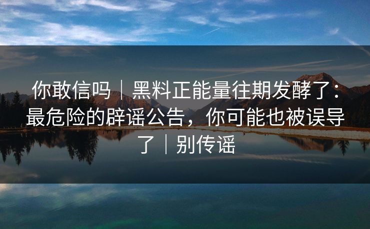你敢信吗｜黑料正能量往期发酵了：最危险的辟谣公告，你可能也被误导了｜别传谣