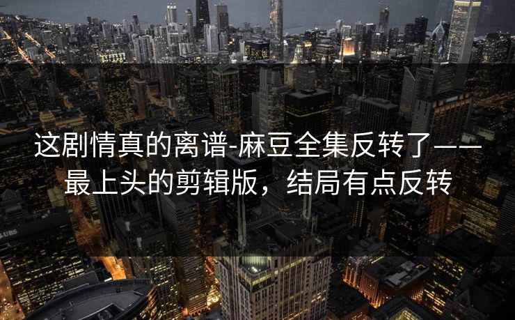 这剧情真的离谱-麻豆全集反转了——最上头的剪辑版，结局有点反转