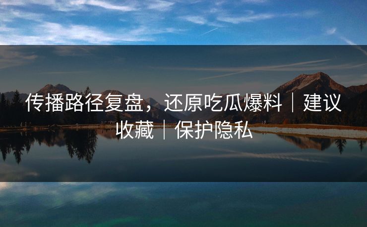 传播路径复盘，还原吃瓜爆料｜建议收藏｜保护隐私
