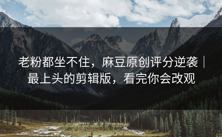 老粉都坐不住，麻豆原创评分逆袭｜最上头的剪辑版，看完你会改观