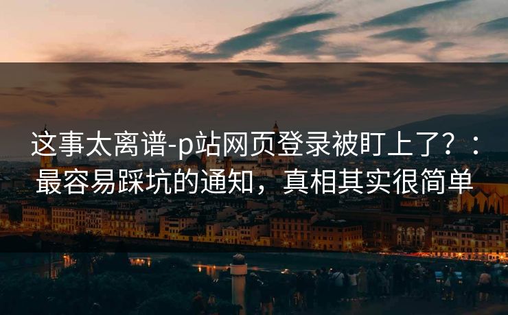 这事太离谱-p站网页登录被盯上了？：最容易踩坑的通知，真相其实很简单