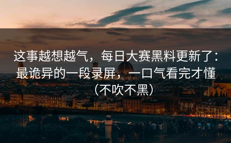 这事越想越气，每日大赛黑料更新了：最诡异的一段录屏，一口气看完才懂（不吹不黑）