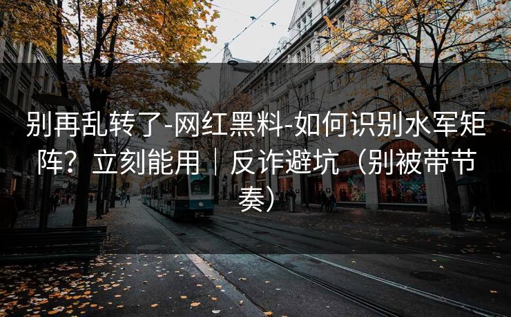 别再乱转了-网红黑料-如何识别水军矩阵？立刻能用｜反诈避坑（别被带节奏）