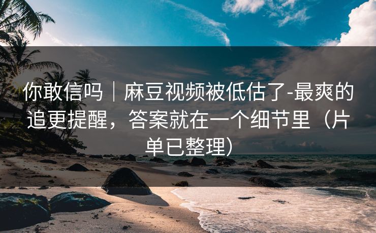 你敢信吗｜麻豆视频被低估了-最爽的追更提醒，答案就在一个细节里（片单已整理）