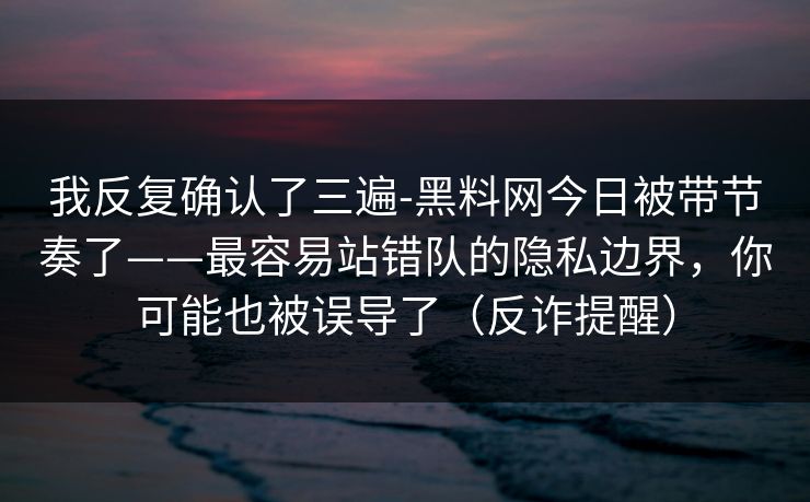 我反复确认了三遍-黑料网今日被带节奏了——最容易站错队的隐私边界,你可能也被误导了(反诈提醒) 我反复确认了三遍-黑料网今日被带节奏了——最容易站错队的隐私边界,你可能也被误导了(反诈提醒)
