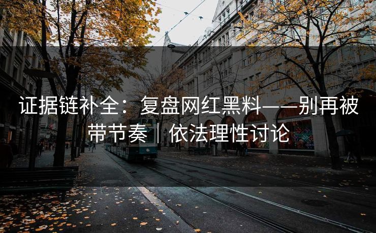 证据链补全：复盘网红黑料——别再被带节奏｜依法理性讨论