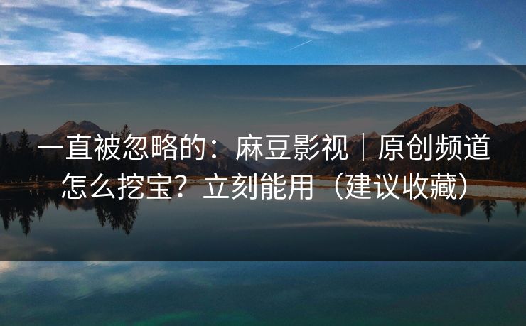 一直被忽略的：麻豆影视｜原创频道怎么挖宝？立刻能用（建议收藏）