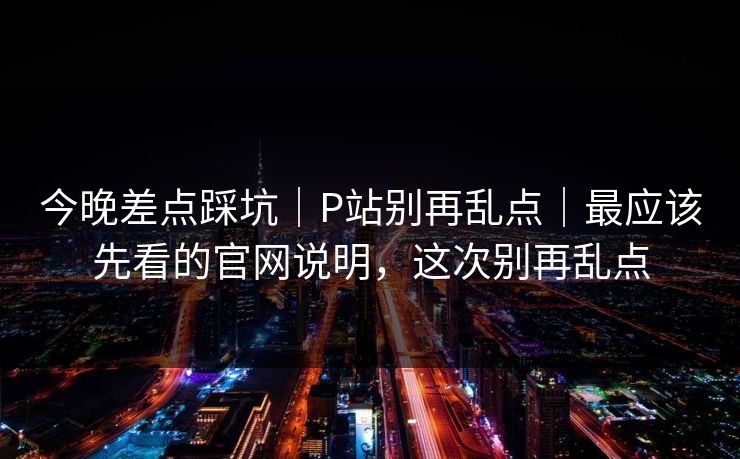 今晚差点踩坑｜P站别再乱点｜最应该先看的官网说明，这次别再乱点