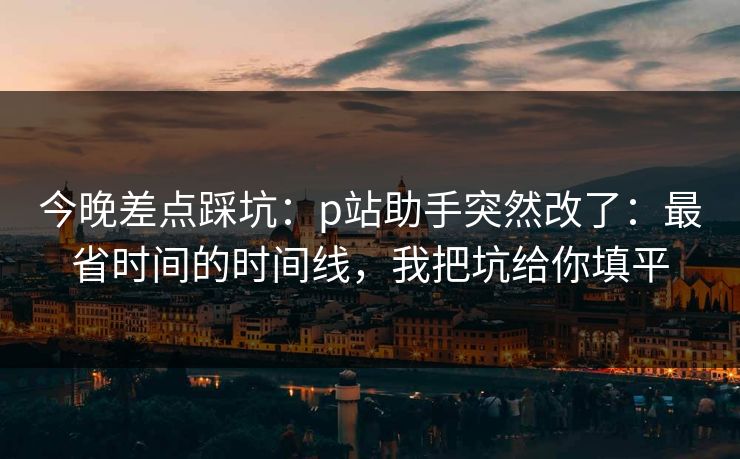 今晚差点踩坑：p站助手突然改了：最省时间的时间线，我把坑给你填平