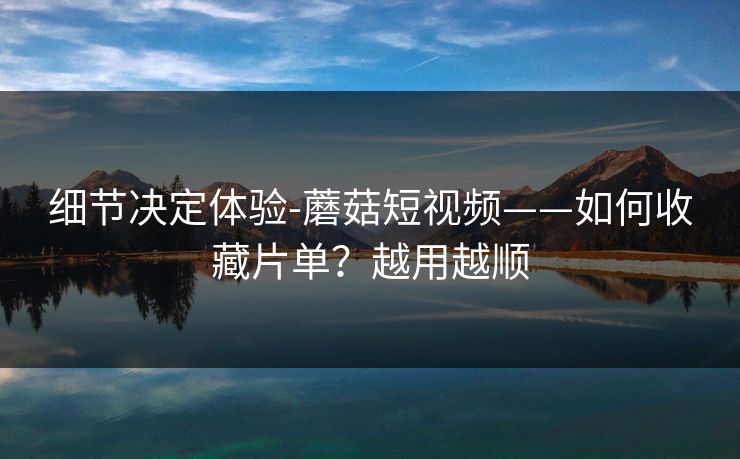 细节决定体验-蘑菇短视频——如何收藏片单？越用越顺