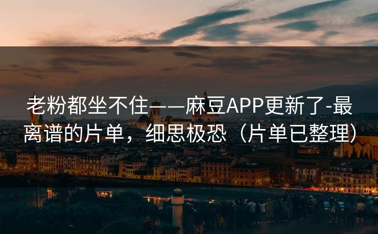 老粉都坐不住——麻豆APP更新了-最离谱的片单，细思极恐（片单已整理）