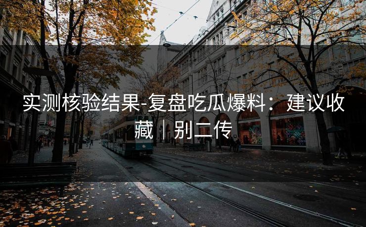 实测核验结果-复盘吃瓜爆料：建议收藏｜别二传