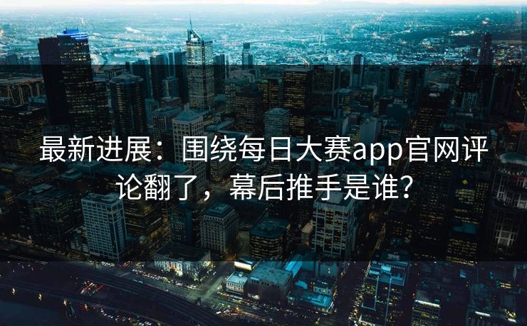 最新进展：围绕每日大赛app官网评论翻了，幕后推手是谁？