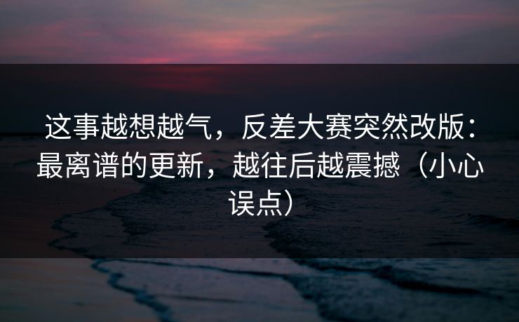 这事越想越气，反差大赛突然改版：最离谱的更新，越往后越震撼（小心误点）