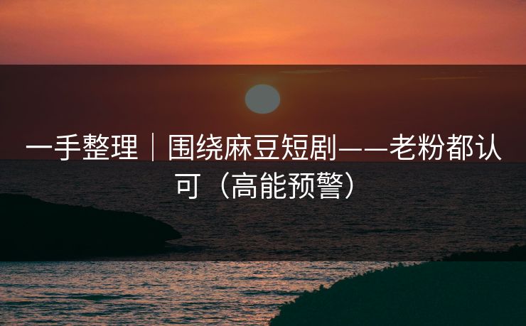 一手整理｜围绕麻豆短剧——老粉都认可（高能预警）
