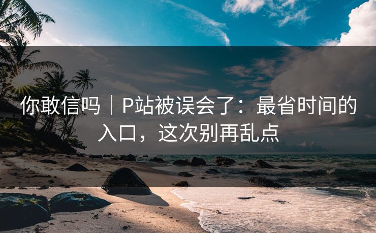 你敢信吗｜P站被误会了：最省时间的入口，这次别再乱点