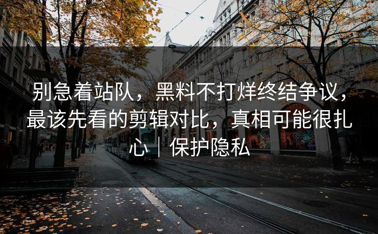 别急着站队，黑料不打烊终结争议，最该先看的剪辑对比，真相可能很扎心｜保护隐私