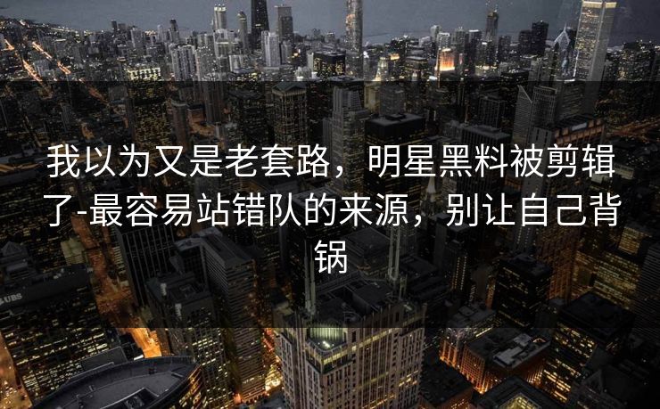 我以为又是老套路，明星黑料被剪辑了-最容易站错队的来源，别让自己背锅