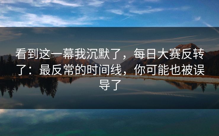 看到这一幕我沉默了，每日大赛反转了：最反常的时间线，你可能也被误导了