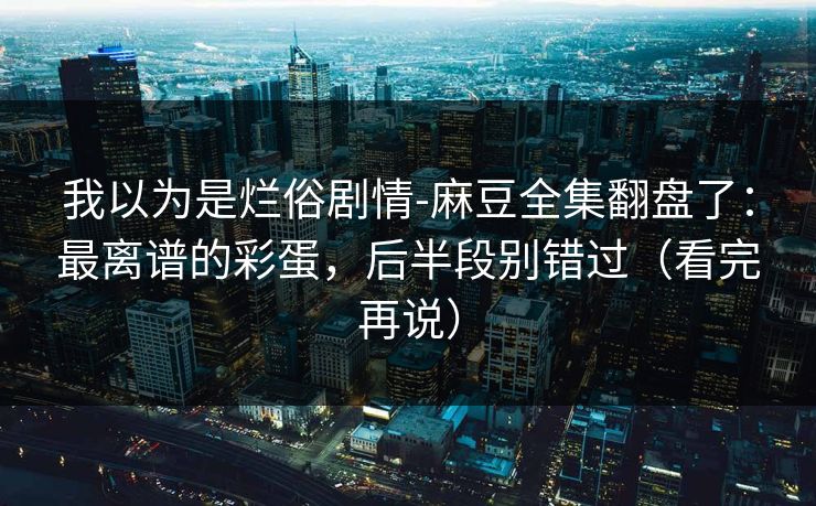 我以为是烂俗剧情-麻豆全集翻盘了：最离谱的彩蛋，后半段别错过（看完再说）