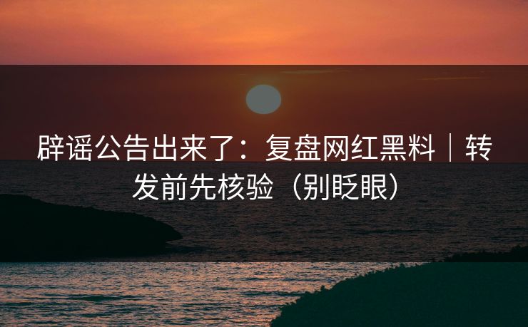 辟谣公告出来了：复盘网红黑料｜转发前先核验（别眨眼）