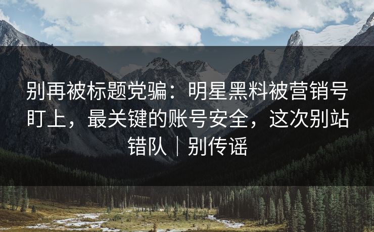 别再被标题党骗：明星黑料被营销号盯上，最关键的账号安全，这次别站错队｜别传谣