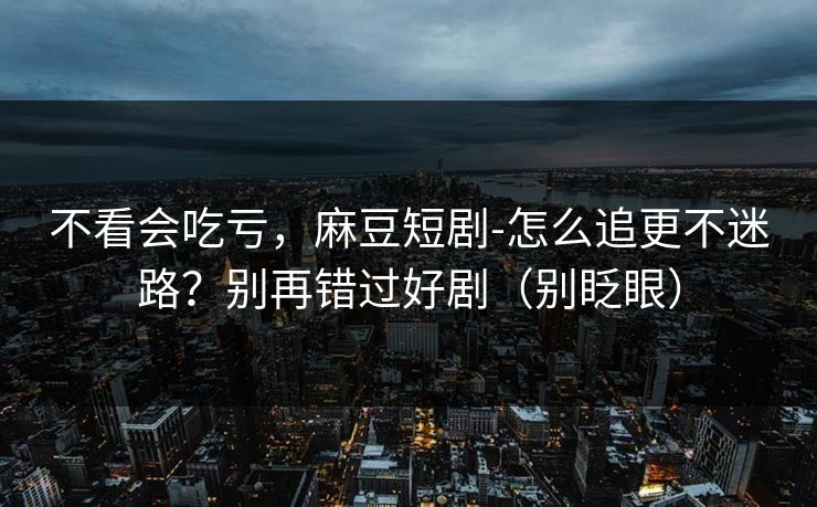 不看会吃亏，麻豆短剧-怎么追更不迷路？别再错过好剧（别眨眼）