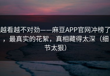 越看越不对劲——麻豆APP官网冲榜了，最真实的花絮，真相藏得太深（细节太狠）