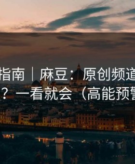 收藏级指南｜麻豆：原创频道怎么挖宝？一看就会（高能预警）