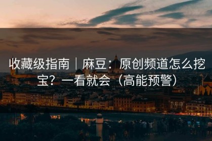 收藏级指南｜麻豆：原创频道怎么挖宝？一看就会（高能预警）
