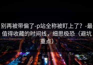 别再被带偏了-p站全称被盯上了？-最值得收藏的时间线，细思极恐（避坑重点）