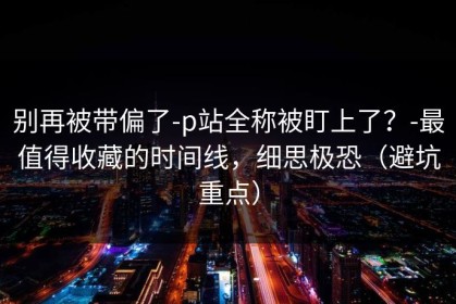 别再被带偏了-p站全称被盯上了？-最值得收藏的时间线，细思极恐（避坑重点）