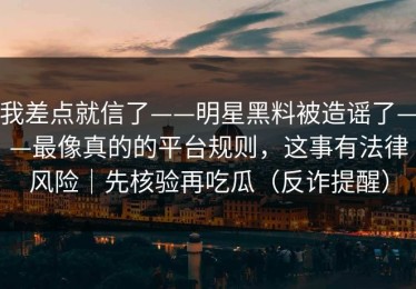 我差点就信了——明星黑料被造谣了——最像真的的平台规则，这事有法律风险｜先核验再吃瓜（反诈提醒）