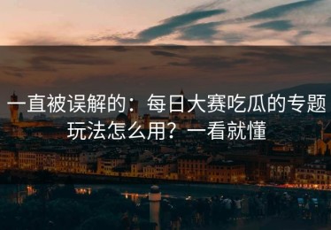 一直被误解的：每日大赛吃瓜的专题玩法怎么用？一看就懂