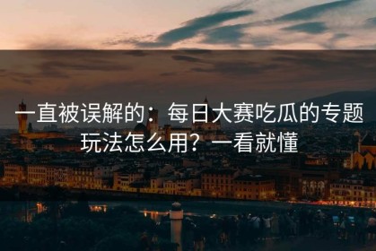 一直被误解的：每日大赛吃瓜的专题玩法怎么用？一看就懂