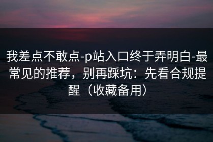 我差点不敢点-p站入口终于弄明白-最常见的推荐，别再踩坑：先看合规提醒（收藏备用）