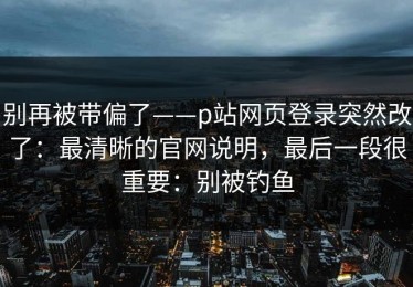 别再被带偏了——p站网页登录突然改了：最清晰的官网说明，最后一段很重要：别被钓鱼