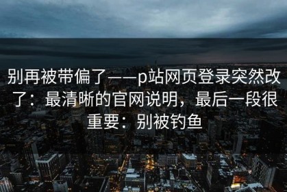 别再被带偏了——p站网页登录突然改了：最清晰的官网说明，最后一段很重要：别被钓鱼
