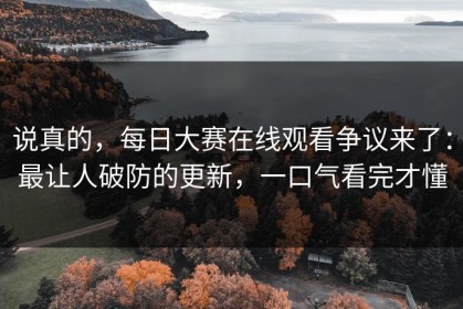 说真的，每日大赛在线观看争议来了：最让人破防的更新，一口气看完才懂