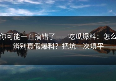你可能一直搞错了——吃瓜爆料：怎么辨别真假爆料？把坑一次填平
