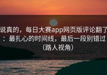 说真的，每日大赛app网页版评论翻了：最扎心的时间线，最后一段别错过（路人视角）