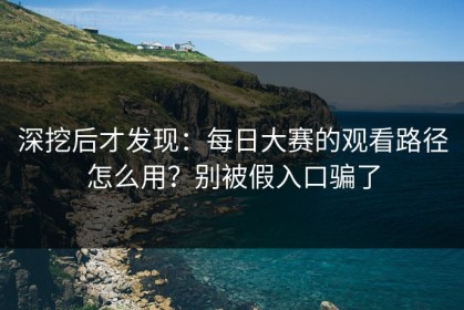 深挖后才发现：每日大赛的观看路径怎么用？别被假入口骗了