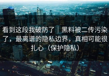 看到这段我破防了｜黑料被二传污染了，最离谱的隐私边界，真相可能很扎心（保护隐私）