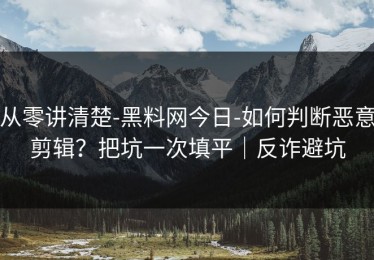 从零讲清楚-黑料网今日-如何判断恶意剪辑？把坑一次填平｜反诈避坑