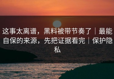 这事太离谱，黑料被带节奏了｜最能自保的来源，先把证据看完｜保护隐私