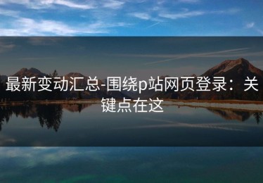最新变动汇总-围绕p站网页登录：关键点在这