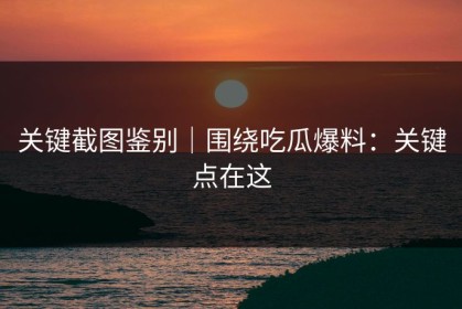 关键截图鉴别｜围绕吃瓜爆料：关键点在这