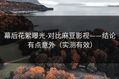 幕后花絮曝光-对比麻豆影视——结论有点意外（实测有效）